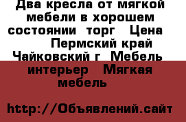 Два кресла от мягкой мебели в хорошем состоянии, торг › Цена ­ 500 - Пермский край, Чайковский г. Мебель, интерьер » Мягкая мебель   